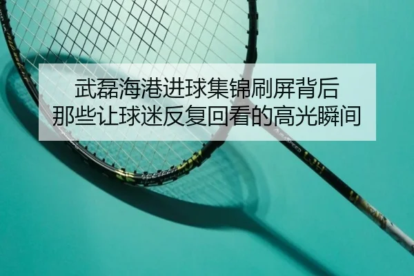 武磊海港进球集锦刷屏背后 那些让球迷反复回看的高光瞬间